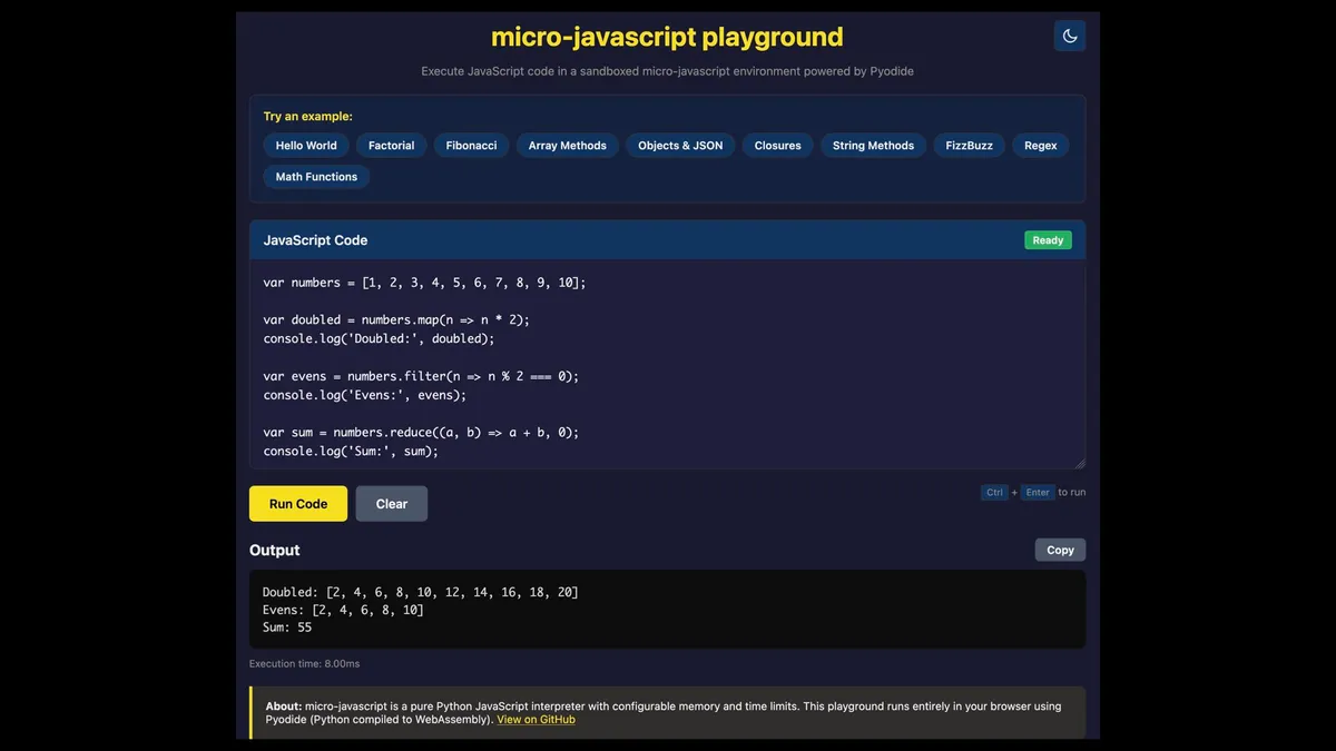 micro-javascript playground Execute JavaScript code in a sandboxed micro-javascript environment powered by Pyodide  var numbers = [1, 2, 3, 4, 5, 6, 7, 8, 9, 10]; var doubled = numbers.map(n => n * 2); console.log('Doubled: "', doubled); var evens = numbers.filter(n => n % 2 === 0); console.log('Evens: ', evens); var sum = numbers.reduce((a, b) => a + b, @); console.log('Sum:", sum);  Output 27 Doubled: [2, 4, 6, 8, 10, 12, 14, 16, 18, 20] Evens: [2, 4, 6, 8, 10] Sum: 55 Execution time: 8.00ms About: micro-javascript is a pure Python JavaScript interpreter with configurable memory and time limits. This playground runs entirely in your browser using Pyodide (Python compiled to WebAssembly). View on GitHub